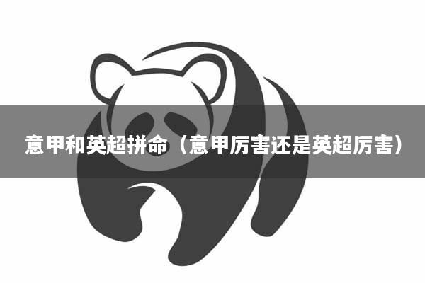 意甲和英超拼命（意甲厉害还是英超厉害）